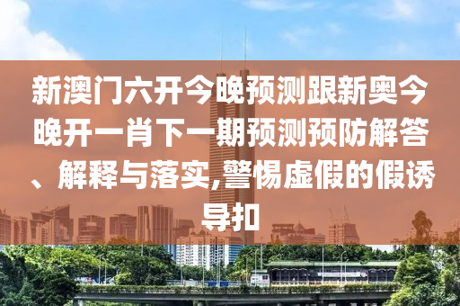 新澳門六開今晚預(yù)測跟新奧今晚開一肖下一期預(yù)測預(yù)防解答、解釋與落實,警惕虛假的假誘導(dǎo)扣
