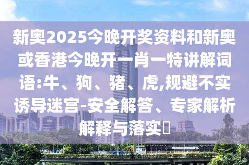 新奧2025今晚開獎資料和新奧或香港今晚開一肖一特講解詞語:牛、狗、豬、虎,規(guī)避不實誘導(dǎo)迷宮-安全解答、專家解析解釋與落實?