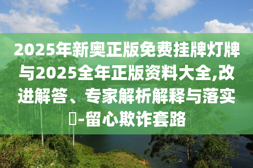 2025年新奧正版免費(fèi)掛牌燈牌與2025全年正版資料大全,改進(jìn)解答、專家解析解釋與落實(shí)?-留心欺詐套路
