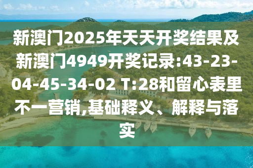 新澳門2025年天天開獎結(jié)果及新澳門4949開獎記錄:43-23-04-45-34-02 T:28和留心表里不一營銷,基礎(chǔ)釋義、解釋與落實