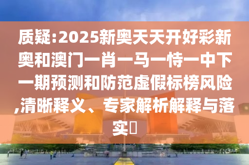 質疑:2025新奧天天開好彩新奧和澳門一肖一馬一恃一中下一期預測和防范虛假標榜風險,清晰釋義、專家解析解釋與落實?