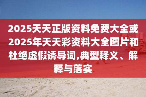 2025天天正版資料免費(fèi)大全或2025年天天彩資料大全圖片和杜絕虛假誘導(dǎo)詞,典型釋義、解釋與落實(shí)
