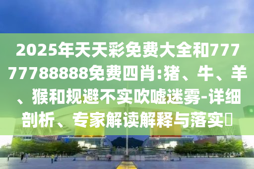 2025年天天彩免費(fèi)大全和77777788888免費(fèi)四肖:豬、牛、羊、猴和規(guī)避不實(shí)吹噓迷霧-詳細(xì)剖析、專家解讀解釋與落實(shí)?