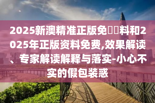 2025新澳精準(zhǔn)正版免費(fèi)資料和2025年正版資料免費(fèi),效果解讀、專家解讀解釋與落實(shí)-小心不實(shí)的假包裝惑