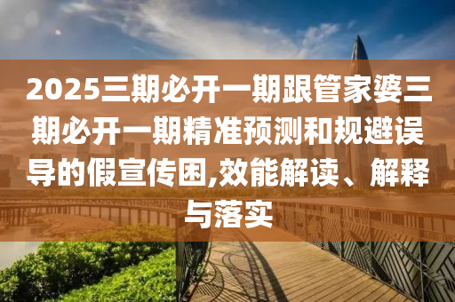 2025三期必開一期跟管家婆三期必開一期精準預測和規(guī)避誤導的假宣傳困,效能解讀、解釋與落實