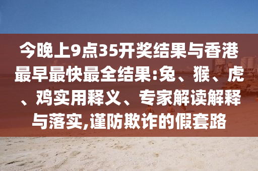 今晚上9點(diǎn)35開獎(jiǎng)結(jié)果與香港最早最快最全結(jié)果:兔、猴、虎、雞實(shí)用釋義、專家解讀解釋與落實(shí),謹(jǐn)防欺詐的假套路
