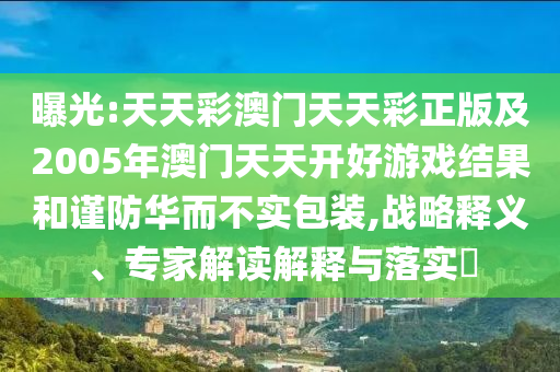 曝光:天天彩澳門天天彩正版及2005年澳門天天開好游戲結果和謹防華而不實包裝,戰(zhàn)略釋義、專家解讀解釋與落實?