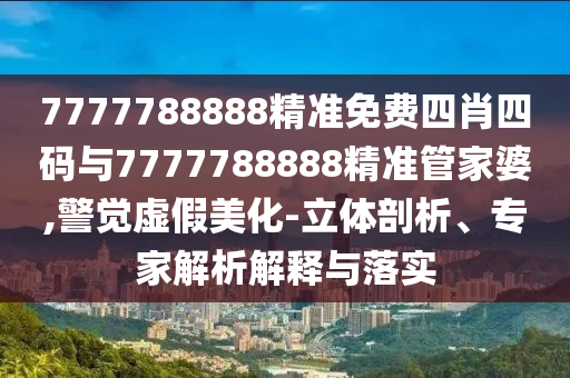 7777788888精準免費四肖四碼與7777788888精準管家婆,警覺虛假美化-立體剖析、專家解析解釋與落實