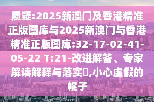 質(zhì)疑:2025新澳門及香港精準(zhǔn)正版圖庫與2025新澳門與香港精準(zhǔn)正版圖庫:32-17-02-41-05-22 T:21-改進(jìn)解答、專家解讀解釋與落實(shí)?,小心虛假的幌子