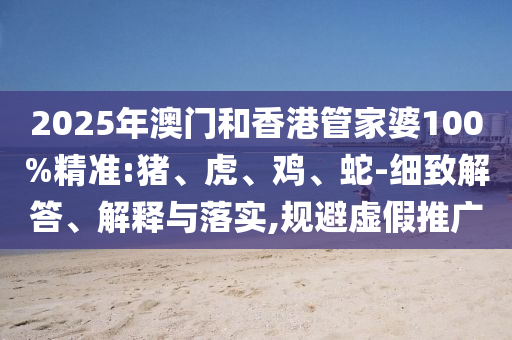 2025年澳門和香港管家婆100%精準(zhǔn):豬、虎、雞、蛇-細(xì)致解答、解釋與落實(shí),規(guī)避虛假推廣