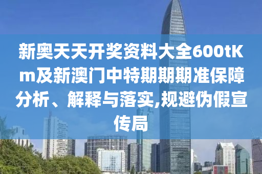 新奧天天開獎資料大全600tKm及新澳門中特期期期準(zhǔn)保障分析、解釋與落實,規(guī)避偽假宣傳局