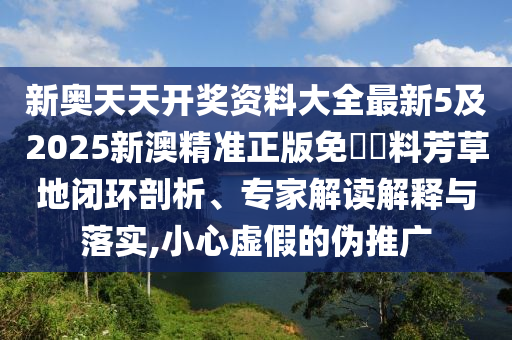 新奧天天開獎資料大全最新5及2025新澳精準(zhǔn)正版免費(fèi)資料芳草地閉環(huán)剖析、專家解讀解釋與落實(shí),小心虛假的偽推廣