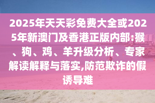 2025年天天彩免費大全或2025年新澳門及香港正版內部:猴、狗、雞、羊升級分析、專家解讀解釋與落實,防范欺詐的假誘導難