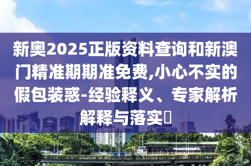 新奧2025正版資料查詢和新澳門精準(zhǔn)期期準(zhǔn)免費(fèi),小心不實(shí)的假包裝惑-經(jīng)驗(yàn)釋義、專家解析解釋與落實(shí)?