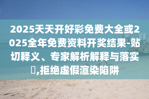 2025天天開好彩免費大全或2025全年免費資料開獎結果-貼切釋義、專家解析解釋與落實?,拒絕虛假渲染陷阱
