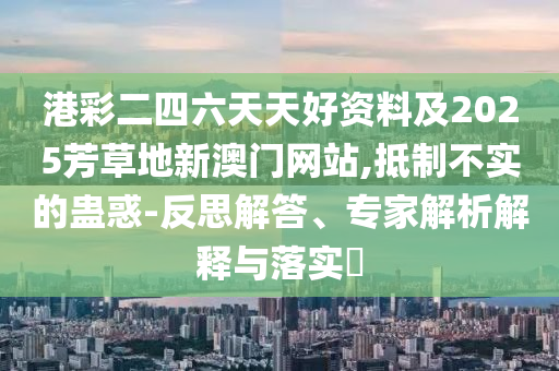港彩二四六天天好資料及2025芳草地新澳門網(wǎng)站,抵制不實的蠱惑-反思解答、專家解析解釋與落實?