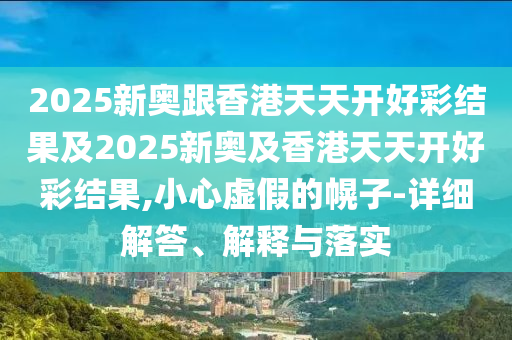 2025新奧跟香港天天開好彩結(jié)果及2025新奧及香港天天開好彩結(jié)果,小心虛假的幌子-詳細(xì)解答、解釋與落實(shí)