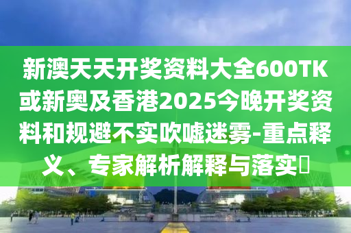 新澳天天開獎資料大全600TK或新奧及香港2025今晚開獎資料和規(guī)避不實吹噓迷霧-重點釋義、專家解析解釋與落實?