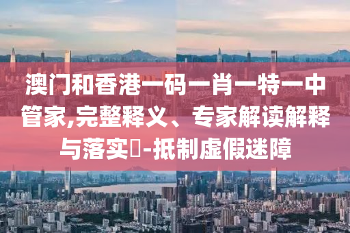 澳門和香港一碼一肖一特一中管家,完整釋義、專家解讀解釋與落實(shí)?-抵制虛假迷障